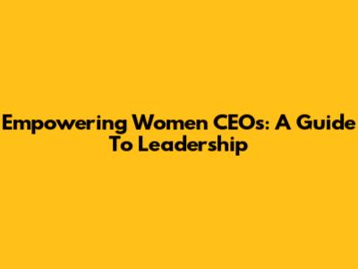 Empowering Women CEOs: A Guide To Leadership