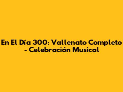En El Día 300: Vallenato Completo - Celebración Musical