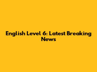 English Level 6: Latest Breaking News