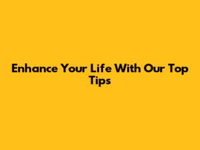 Enhance Your Life With Our Top Tips
