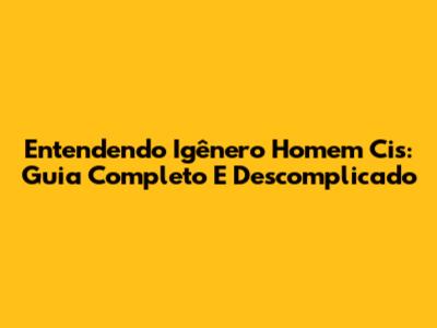 Entendendo Igênero Homem Cis: Guia Completo E Descomplicado