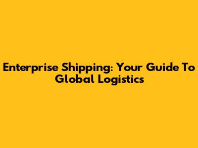 Enterprise Shipping: Your Guide To Global Logistics