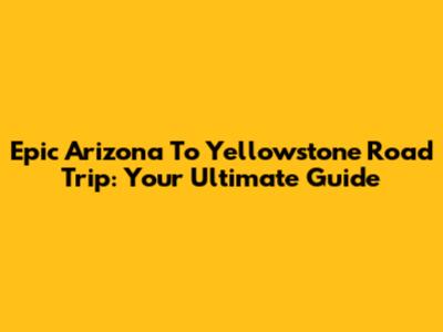 Epic Arizona To Yellowstone Road Trip: Your Ultimate Guide