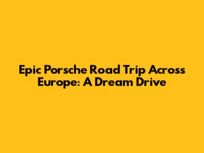 Epic Porsche Road Trip Across Europe: A Dream Drive