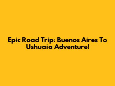 Epic Road Trip: Buenos Aires To Ushuaia Adventure!