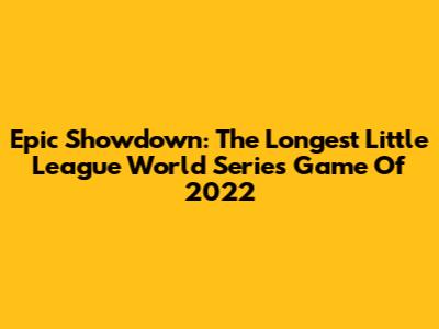 Epic Showdown: The Longest Little League World Series Game Of 2022
