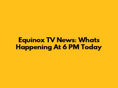 Equinox TV News: What's Happening At 6 PM Today