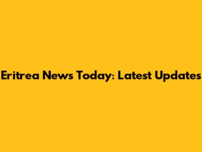 Eritrea News Today: Latest Updates