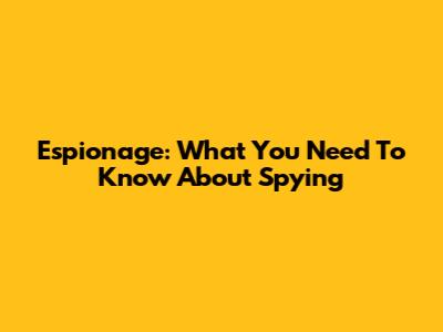 Espionage: What You Need To Know About Spying