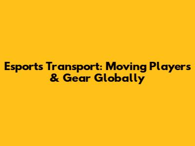 Esports Transport: Moving Players & Gear Globally