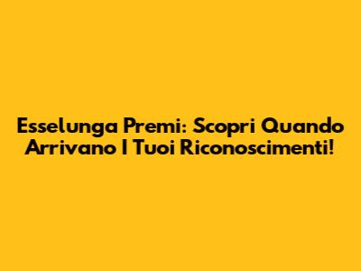 Esselunga Premi: Scopri Quando Arrivano I Tuoi Riconoscimenti!