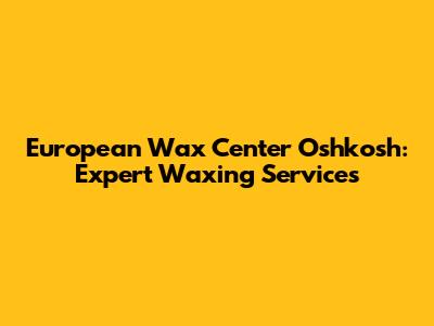 European Wax Center Oshkosh: Expert Waxing Services