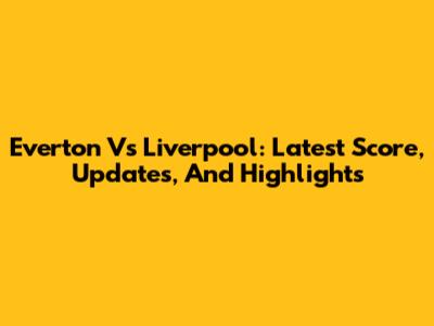Everton Vs Liverpool: Latest Score, Updates, And Highlights