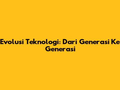 Evolusi Teknologi: Dari Generasi Ke Generasi