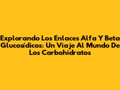 Explorando Los Enlaces Alfa Y Beta Glucosídicos: Un Viaje Al Mundo De Los Carbohidratos