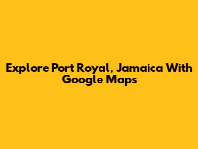 Explore Port Royal, Jamaica With Google Maps
