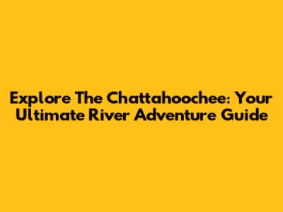 Explore The Chattahoochee: Your Ultimate River Adventure Guide