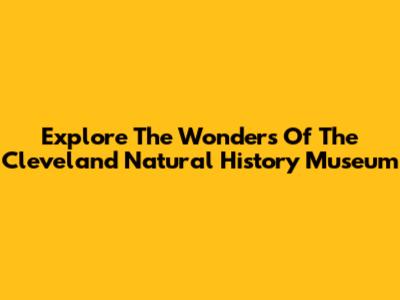 Explore The Wonders Of The Cleveland Natural History Museum