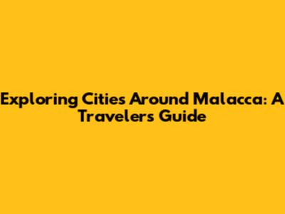 Exploring Cities Around Malacca: A Traveler's Guide