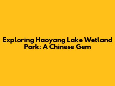 Exploring Haoyang Lake Wetland Park: A Chinese Gem