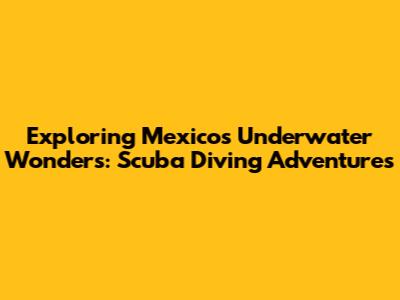 Exploring Mexico's Underwater Wonders: Scuba Diving Adventures