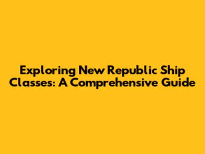 Exploring New Republic Ship Classes: A Comprehensive Guide