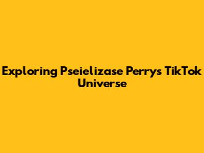 Exploring Pseielizase Perry's TikTok Universe