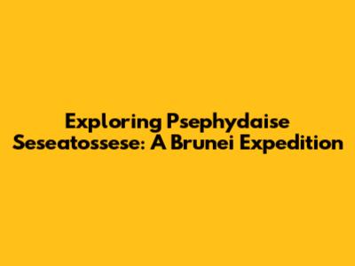 Exploring Psephydaise Seseatossese: A Brunei Expedition