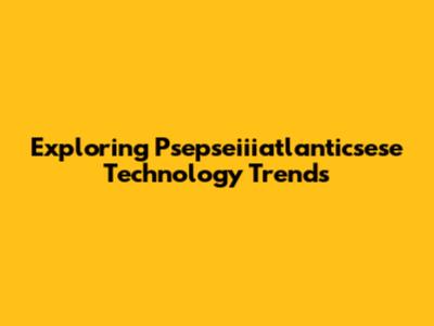 Exploring Psepseiiiatlanticsese Technology Trends