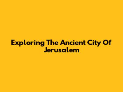 Exploring The Ancient City Of Jerusalem