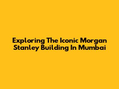 Exploring The Iconic Morgan Stanley Building In Mumbai