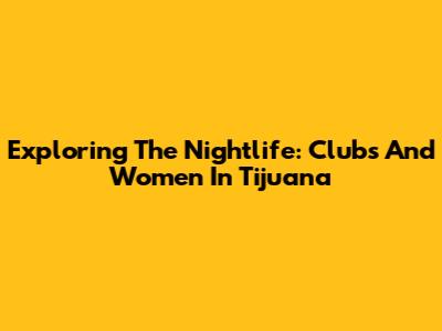 Exploring The Nightlife: Clubs And Women In Tijuana