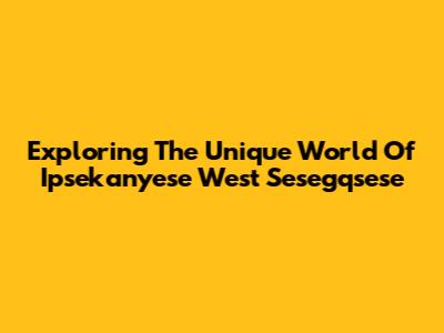 Exploring The Unique World Of Ipsekanyese West Sesegqsese
