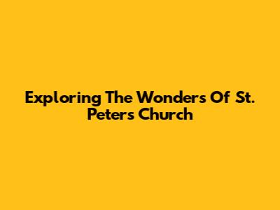 Exploring The Wonders Of St. Peter's Church