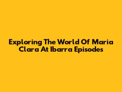Exploring The World Of 'Maria Clara At Ibarra' Episodes