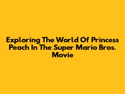 Exploring The World Of Princess Peach In The Super Mario Bros. Movie