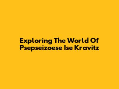 Exploring The World Of Psepseizoese Ise Kravitz