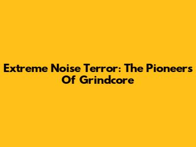 Extreme Noise Terror: The Pioneers Of Grindcore