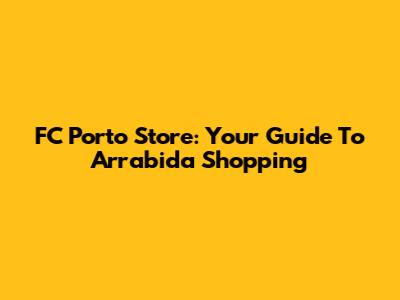 FC Porto Store: Your Guide To Arrabida Shopping