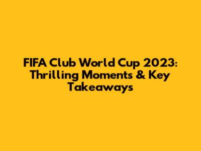 FIFA Club World Cup 2023: Thrilling Moments & Key Takeaways