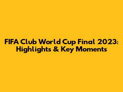 FIFA Club World Cup Final 2023: Highlights & Key Moments