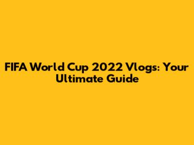 FIFA World Cup 2022 Vlogs: Your Ultimate Guide