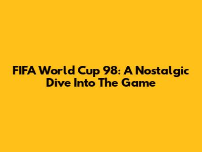 FIFA World Cup 98: A Nostalgic Dive Into The Game