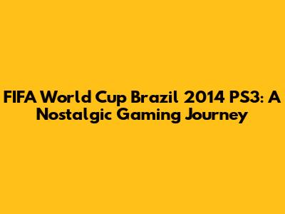 FIFA World Cup Brazil 2014 PS3: A Nostalgic Gaming Journey