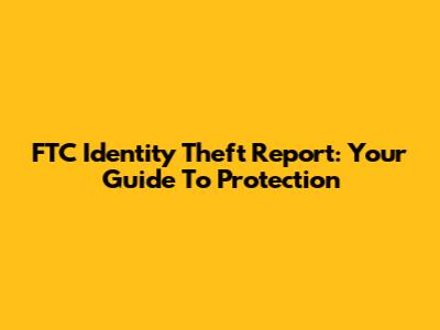 FTC Identity Theft Report: Your Guide To Protection