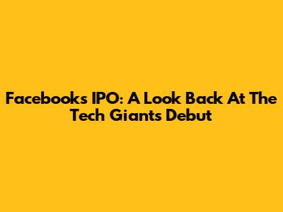 Facebook's IPO: A Look Back At The Tech Giant's Debut