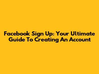 Facebook Sign Up: Your Ultimate Guide To Creating An Account