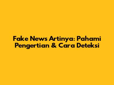 Fake News Artinya: Pahami Pengertian & Cara Deteksi