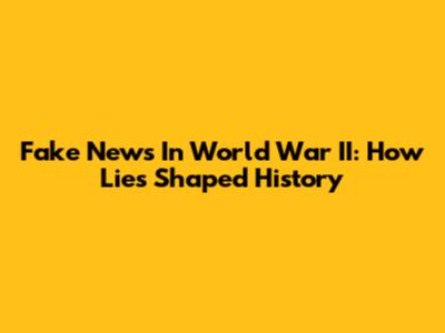 Fake News In World War II: How Lies Shaped History