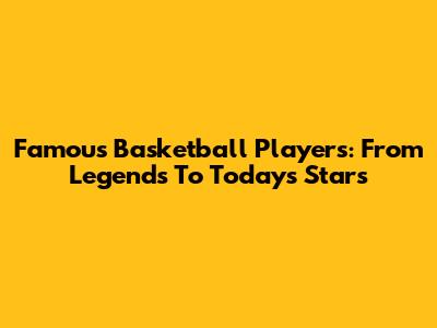 Famous Basketball Players: From Legends To Today's Stars